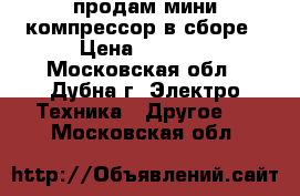 продам мини компрессор в сборе › Цена ­ 6 000 - Московская обл., Дубна г. Электро-Техника » Другое   . Московская обл.